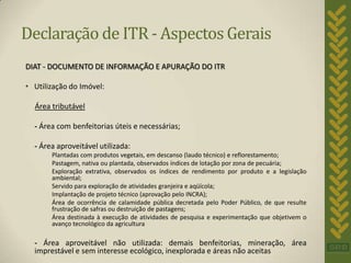 Declaração de ITR - Aspectos Gerais
DIAT - DOCUMENTO DE INFORMAÇÃO E APURAÇÃO DO ITR

• Utilização do Imóvel:

  Área tributável

  - Área com benfeitorias úteis e necessárias;

  - Área aproveitável utilizada:
       Plantadas com produtos vegetais, em descanso (laudo técnico) e reflorestamento;
       Pastagem, nativa ou plantada, observados índices de lotação por zona de pecuária;
       Exploração extrativa, observados os índices de rendimento por produto e a legislação
       ambiental;
       Servido para exploração de atividades granjeira e aqüícola;
       Implantação de projeto técnico (aprovação pelo INCRA);
       Área de ocorrência de calamidade pública decretada pelo Poder Público, de que resulte
       frustração de safras ou destruição de pastagens;
       Área destinada à execução de atividades de pesquisa e experimentação que objetivem o
       avanço tecnológico da agricultura

  - Área aproveitável não utilizada: demais benfeitorias, mineração, área
  imprestável e sem interesse ecológico, inexplorada e áreas não aceitas
 
