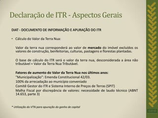 Declaração de ITR - Aspectos Gerais
DIAT - DOCUMENTO DE INFORMAÇÃO E APURAÇÃO DO ITR

• Cálculo do Valor da Terra Nua:

   Valor da terra nua corresponderá ao valor de mercado do imóvel excluídos os
   valores de construção, benfeitorias, culturas, pastagens e florestas plantadas.

   O base de cálculo do ITR será o valor da terra nua, desconsiderada a área não
   tributável = Valor da Terra Nua Tributável.

   Fatores de aumento do Valor da Terra Nua nos últimos anos:
   "Municipalização": Emenda Constitucional 42/03.
   100% da arrecadação ao município conveniado
   Comitê Gestor do ITR e Sistema Interno de Preços de Terras (SPIT)
   Malha Fiscal por discrepância de valores: necessidade de laudo técnico (ABNT
   14.653, parte 3)


* Utilização do VTN para apuração do ganho de capital
 