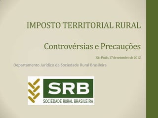 IMPOSTO TERRITORIAL RURAL

                Controvérsias e Precauções
                                            São Paulo, 17 de setembro de 2012

Departamento Jurídico da Sociedade Rural Brasileira
 