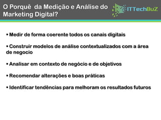 O Porquê da Medição e
Análise do Marketing
Digital?
Medir de forma coerente todos os canais digitais
Construir modelos de análise contextualizados
com a área de negocio
Analisar em contexto de negócio e de objetivos
Recomendar alterações e boas práticas
Identificar tendências para melhoram os
resultados futuros
Link for image credits http://snip.ly/j3nlk
 