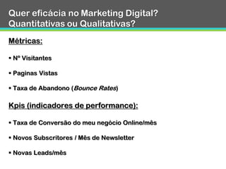 A informação de gestão
Fonte: Marketing Sherpa 2012
32%
33%
56%
32%
65%
30%
29%
65%
33%
57%
0% 20% 40% 60% 80%
Divisão A/B ou resultados de testes
multivariados resultantes de…
Retorno do investimento não-
financeiro (retorno qualitativo)
Metricas de performance como por
exemplo: taxas de reorno e taxas…
Métricas pós-click como a geração
de leads e conversão em vendas
Retorno do investimento financeiro
(retorno quantitativo no…
2012 2011
 