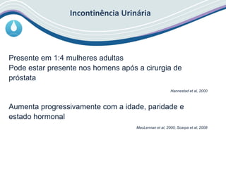 Incontinência Urinária
Presente em 1:4 mulheres adultas
Pode estar presente nos homens após a cirurgia de
próstata
Hannestad et al, 2000
Aumenta progressivamente com a idade, paridade e
estado hormonal
MacLennan et al, 2000; Scarpa et al; 2008
 