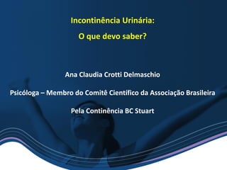 Incontinência Urinária:
O que devo saber?
Ana Claudia Crotti Delmaschio
Psicóloga – Membro do Comitê Científico da Associação Brasileira
Pela Continência BC Stuart
 
