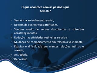 • Tendência ao isolamento social,
• Deixam de exercer suas profissões,
• Sentem medo de serem descobertas e sofrerem
constrangimentos,
• Redução nas atividades rotineiras e sociais,
• Mudança de comportamento em relação a vestimenta,
• Esquiva e dificuldade em manter relações íntimas e
sexuais,
• Ansiedade,
• Depressão.
O que acontece com as pessoas que
tem IU?
 