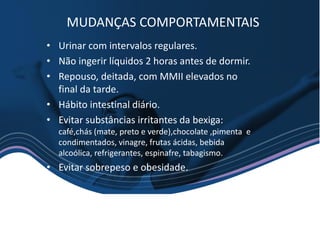 • Urinar com intervalos regulares.
• Não ingerir líquidos 2 horas antes de dormir.
• Repouso, deitada, com MMII elevados no
final da tarde.
• Hábito intestinal diário.
• Evitar substâncias irritantes da bexiga:
café,chás (mate, preto e verde),chocolate ,pimenta e
condimentados, vinagre, frutas ácidas, bebida
alcoólica, refrigerantes, espinafre, tabagismo.
• Evitar sobrepeso e obesidade.
MUDANÇAS COMPORTAMENTAIS
 