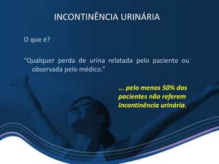 O que é?
“Qualquer perda de urina relatada pelo paciente ou
observada pelo médico.”
INCONTINÊNCIA URINÁRIA
... pelo menos 50% das
pacientes não referem
Incontinência urinária.
 