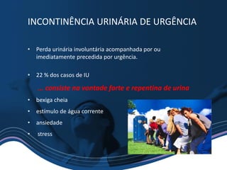 • Perda urinária involuntária acompanhada por ou
imediatamente precedida por urgência.
• 22 % dos casos de IU
... consiste na vontade forte e repentina de urina
• bexiga cheia
• estímulo de água corrente
• ansiedade
• stress
INCONTINÊNCIA URINÁRIA DE URGÊNCIA
 