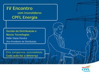 IV Encontro
            com Investidores
      CPFL Energia


Gestão da Distribuição e
Novas Tecnologias
Hélio Viana Pereira
Vice-Presidente de Distribuição



Ética, transparência, sustentabilidade.
Cada ação faz a diferença
 