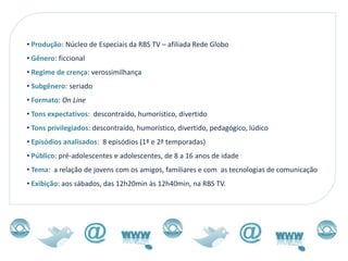• Produção: Núcleo de Especiais da RBS TV – afiliada Rede Globo
• Gênero: ficcional
• Regime de crença: verossimilhança
• Subgênero: seriado
• Formato: On Line
• Tons expectativos: descontraído, humorístico, divertido
• Tons privilegiados: descontraído, humorístico, divertido, pedagógico, lúdico
• Episódios analisados: 8 episódios (1ª e 2ª temporadas)
• Público: pré-adolescentes e adolescentes, de 8 a 16 anos de idade
• Tema: a relação de jovens com os amigos, familiares e com as tecnologias de comunicação
• Exibição: aos sábados, das 12h20min às 12h40min, na RBS TV.
 