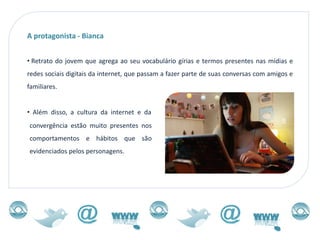 A protagonista - Bianca


• Retrato do jovem que agrega ao seu vocabulário gírias e termos presentes nas mídias e
redes sociais digitais da internet, que passam a fazer parte de suas conversas com amigos e
familiares.


• Além disso, a cultura da internet e da
convergência estão muito presentes nos
comportamentos e hábitos que são
evidenciados pelos personagens.
 