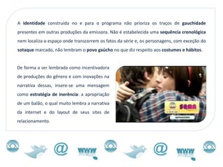 A identidade construída no e para o programa não prioriza os traços de gauchidade
presentes em outras produções da emissora. Não é estabelecida uma sequência cronológica
nem localiza o espaço onde transcorrem os fatos da série e, os personagens, com exceção do
sotaque marcado, não lembram o povo gaúcho no que diz respeito aos costumes e hábitos.


De forma a ser lembrada como incentivadora
de produções do gênero e com inovações na
narrativa dessas, insere-se uma mensagem
como estratégia de inerência: a apropriação
de um balão, o qual muito lembra a narrativa
da internet e do layout de seus sites de
relacionamento.
 