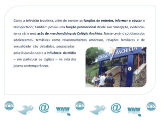 Como a televisão brasileira, além de exercer as funções de entreter, informar e educar o
telespectador, também possui uma função promocional desde sua concepção, evidencia-
se na série uma ação de merchandising do Colégio Anchieta. Nesse cenário cotidiano dos
adolescentes, temáticas como relacionamentos amorosos, relações familiares e de
sexualidade são debatidas, perpassadas
pela discussão sobre a influência da mídia
– em particular as digitais – na vida dos
jovens contemporâneos.
 