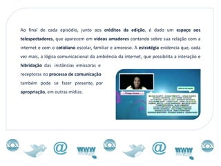Ao final de cada episódio, junto aos créditos da edição, é dado um espaço aos
telespectadores, que aparecem em vídeos amadores contando sobre sua relação com a
internet e com o cotidiano escolar, familiar e amoroso. A estratégia evidencia que, cada
vez mais, a lógica comunicacional da ambiência da internet, que possibilita a interação e
hibridação das instâncias emissoras e
receptoras no processo de comunicação
também pode se fazer presente, por
apropriação, em outras mídias.
 
