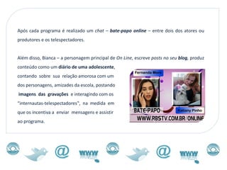 Após cada programa é realizado um chat – bate-papo online – entre dois dos atores ou
produtores e os telespectadores.


Além disso, Bianca – a personagem principal de On Line, escreve posts no seu blog, produz
conteúdo como um diário de uma adolescente,
contando sobre sua relação amorosa com um
dos personagens, amizades da escola, postando
imagens das gravações e interagindo com os
“internautas-telespectadores‟, na medida em
que os incentiva a enviar mensagens e assistir
ao programa.
 