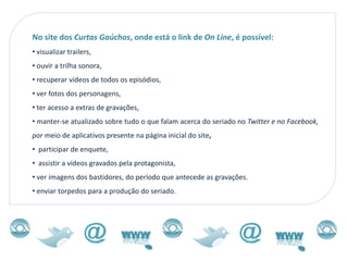 No site dos Curtas Gaúchos, onde está o link de On Line, é possível:
• visualizar trailers,
• ouvir a trilha sonora,
• recuperar vídeos de todos os episódios,
• ver fotos dos personagens,
• ter acesso a extras de gravações,
• manter-se atualizado sobre tudo o que falam acerca do seriado no Twitter e no Facebook,
por meio de aplicativos presente na página inicial do site,
• participar de enquete,
• assistir a vídeos gravados pela protagonista,
• ver imagens dos bastidores, do período que antecede as gravações.
• enviar torpedos para a produção do seriado.
 