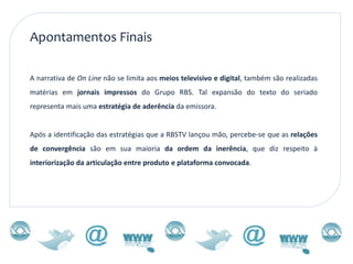 Apontamentos Finais

A narrativa de On Line não se limita aos meios televisivo e digital, também são realizadas
matérias em jornais impressos do Grupo RBS. Tal expansão do texto do seriado
representa mais uma estratégia de aderência da emissora.


Após a identificação das estratégias que a RBSTV lançou mão, percebe-se que as relações
de convergência são em sua maioria da ordem da inerência, que diz respeito à
interiorização da articulação entre produto e plataforma convocada.
 