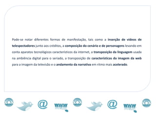 Pode-se notar diferentes formas de manifestação, tais como a inserção de vídeos de
telespectadores junto aos créditos, a composição do cenário e de personagens levando em
conta aparatos tecnológicos característicos da internet, a transposição da linguagem usada
na ambiência digital para o seriado, a transposição de características da imagem da web
para a imagem da televisão e o andamento da narrativa em ritmo mais acelerado.
 