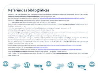 Referências bibliográficas
BARICHELLO, E. M. M. R. Apontamentos sobre as estratégias de comunicação mediadas por computador nas organizações contemporâneas. In: KUNSCH, M. M. K. (Org).
Comunicação Organizacional: histórico, fundamentos e processos. V.1. São Paulo: Saraiva, 2009. 386p.
Blog da Bih no site de On Line. Acesso em 11 Jun. 2011: Disponível em: <http://wp.clicrbs.com.br/serieonline/2011/04/08/diario-da-bih-iiihhhhhhhh/?topo=52,1,1,,268,e268>
CASTELLS, M. A Galáxia Internet: reflexões sobre Internet, Negócios e Sociedade. Lisboa: Fundação Calouste Gulbenkian, 2004. 325p.
______. A sociedade em rede. Tradução de Roneide Venâncio Majer. São Paulo: Paz e Terra, 1999. 698p.
DUARTE, E. B. On Line: a televisão como espaço material de convergência. In: DUARTE, E.B.; CASTRO, M. L. D. (Orgs.). Convergências Midiáticas: Produção Ficcional - RBS TV.
Porto Alegre: Sulina, 2010. p. 125 - 140.
______. Entre gêneros/subgêneros e formatos. In: DUARTE, E. B. Televisão: ensaios metodológicos. Porto Alegre: Sulina, 2004. p. 65 - 88.
JENKINS, H. Cultura da Convergência. Tradução de Susana Alexandria. São Paulo: Aleph, 2008. 380p.
MACHADO, J. Estratégias de Comunicação em Relações Públicas na Ambiência da Internet: percurso empreendido pela Petrobras em seu portal institucional. 2010. 100f.
Monografia (Graduação em Relações Públicas) - Universidade Federal de Santa Maria, Santa Maria, 2010.
SAAD CORRÊA, E. Estratégias 2.0 para a mídia digital. Internet, informação e comunicação. 2.ed. São Paulo: SENAC, 2008. 218p.
SALAVERRÍA, Ramón. Estructura de la Convergencia. In: FARIÑA, Xosé Pereira; GARCÍA, Xosé Lopez (Coords.). Convergencia Digital: Reconfiguración de los Médios de
Comunicación en España. Santiago de Compostela: Servicio de Publicaciones de Universidad de Santiago de Compostela, 2010. p. 27 - 40; p. 149 - 166.
SCOLARI, C. A. This is the end. Las interminables discusiones sobre el fin de la television. In: CARLÓN, M; SCOLARI, C. A. (Eds.). El fin de los medios masivos. El comienzo de
um debate. Buenos Aires: La Crujía, 2009. p. 189 - 208.
Seção do seriado On Line no site ClicRBS - Núcleo de Especiais. Disponível em: <http://www.clicrbs.com.br/especial/rs/rbstvrs/capa-interna,0,0,0,0,On-Line.html>
Site do ClicRBS. Acesso em 11 Jun, 2011. Disponível em: <http://www.clicrbs.com.br/rs/>
Site dos Curtas Gaúchos. Acesso em: 11 Jun. 2011. Disponível em: <http://www.clicrbs.com.br/especial/rs/rbstvrs/capa-interna,841,0,0,0,Especiais-de-sabado.html>
SODRÉ, M. Antropológica do Espelho: por uma teoria da comunicação linear e em rede. 2. ed. Petrópolis, RJ: Vozes, 2002. 272p.
TREIN, C.; PINHO, K. On Line: a convergência como conceito. In: DUARTE, E.B.; CASTRO, M.L.D. (Orgs). Convergências Midiáticas: Produção Ficcional - RBS TV. Porto Alegre:
Sulina, 2010. p. 141 - 143.
 