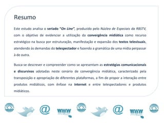 Resumo
Este estudo analisa o seriado “On Line”, produzido pelo Núcleo de Especiais da RBSTV,
com o objetivo de evidenciar a utilização da convergência midiática como recurso
estratégico na busca por estruturação, manifestação e expansão dos textos televisuais,
atendendo às demandas do telespectador e fazendo a gramática de uma mídia perpassar
à de outra.

Busca-se descrever e compreender como se apresentam as estratégias comunicacionais
e discursivas adotadas neste cenário de convergência midiática, caracterizado pela
transposição e apropriação de diferentes plataformas, a fim de propor a interação entre
produtos midiáticos, com ênfase na internet e entre telespectadores e produtos
midiáticos.
 