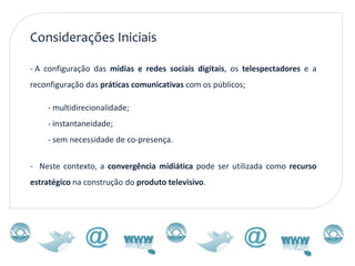 Considerações Iniciais

- A configuração das mídias e redes sociais digitais, os telespectadores e a
reconfiguração das práticas comunicativas com os públicos;

    - multidirecionalidade;
    - instantaneidade;
    - sem necessidade de co-presença.


- Neste contexto, a convergência midiática pode ser utilizada como recurso
estratégico na construção do produto televisivo.
 