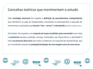 Conceitos teóricos que movimentam o estudo

Toda estratégia televisual diz respeito à definição de procedimentos manipulatórios
que interferem na ação do telespectador, consistindo no planejamento e execução de
movimentos e operações que buscam “com - vencer” o interpelado (CASTRO e DUARTE, 2011).


Identidade: diz respeito a um conjunto de traços escolhidos pelo enunciador com vistas
a caracterizar pessoas, produtos, serviços, instituições, etc. Dessa forma, a identidade é
mais um processo discursivo com vistas a evidenciar um conjunto de características, que
se e manifestam através da projeção/introjeção de uma imagem e/ou de uma marca.
 