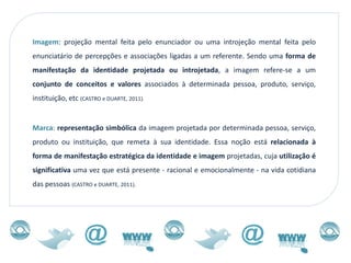 Imagem: projeção mental feita pelo enunciador ou uma introjeção mental feita pelo
enunciatário de percepções e associações ligadas a um referente. Sendo uma forma de
manifestação da identidade projetada ou introjetada, a imagem refere-se a um
conjunto de conceitos e valores associados à determinada pessoa, produto, serviço,
instituição, etc (CASTRO e DUARTE, 2011).


Marca: representação simbólica da imagem projetada por determinada pessoa, serviço,
produto ou instituição, que remeta à sua identidade. Essa noção está relacionada à
forma de manifestação estratégica da identidade e imagem projetadas, cuja utilização é
significativa uma vez que está presente - racional e emocionalmente - na vida cotidiana
das pessoas (CASTRO e DUARTE, 2011).
 