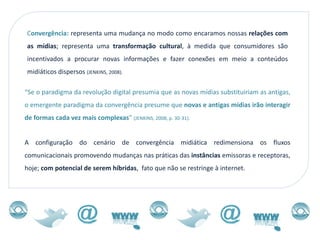 Convergência: representa uma mudança no modo como encaramos nossas relações com
as mídias; representa uma transformação cultural, à medida que consumidores são
incentivados a procurar novas informações e fazer conexões em meio a conteúdos
midiáticos dispersos (JENKINS, 2008).

“Se o paradigma da revolução digital presumia que as novas mídias substituiriam as antigas,
o emergente paradigma da convergência presume que novas e antigas mídias irão interagir
de formas cada vez mais complexas” (JENKINS, 2008, p. 30-31).


A configuração do cenário de convergência midiática redimensiona os fluxos
comunicacionais promovendo mudanças nas práticas das instâncias emissoras e receptoras,
hoje; com potencial de serem híbridas, fato que não se restringe à internet.
 