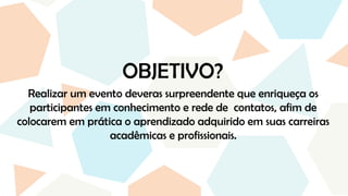 OBJETIVO?
Realizar um evento deveras surpreendente que enriqueça os
participantes em conhecimento e rede de contatos, afim de
colocarem em prática o aprendizado adquirido em suas carreiras
acadêmicas e profissionais.
 