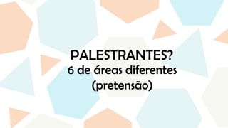 PALESTRANTES?
6 de áreas diferentes
(pretensão)
 