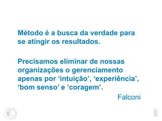 Método é a busca da verdade para
se atingir os resultados.
Precisamos eliminar de nossas
organizações o gerenciamento
apenas por ‘intuição’, ‘experiência’,
‘bom senso’ e ‘coragem’.
Falconi
 