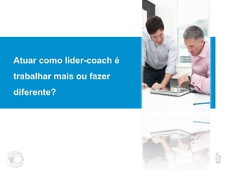 Atuar como líder-coach é
trabalhar mais ou fazer
diferente?
 