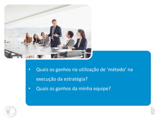 • Quais os ganhos na utilização de ‘método’ na
execução da estratégia?
• Quais os ganhos da minha equipe?
 