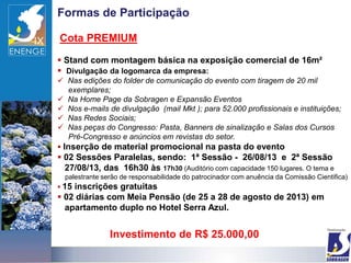 Formas de Participação

Cota PREMIUM

 Stand com montagem básica na exposição comercial de 16m²
 Divulgação da logomarca da empresa:
 Nas edições do folder de comunicação do evento com tiragem de 20 mil
    exemplares;
 Na Home Page da Sobragen e Expansão Eventos
 Nos e-mails de divulgação (mail Mkt ); para 52.000 profissionais e instituições;
 Nas Redes Sociais;
 Nas peças do Congresso: Pasta, Banners de sinalização e Salas dos Cursos
    Pré-Congresso e anúncios em revistas do setor.
 Inserção de material promocional na pasta do evento
 02 Sessões Paralelas, sendo: 1ª Sessão - 26/08/13 e 2ª Sessão
  27/08/13, das 16h30 às 17h30 (Auditório com capacidade 150 lugares. O tema e
  palestrante serão de responsabilidade do patrocinador com anuência da Comissão Cientifica)
 15inscrições gratuitas
 02 diárias com Meia Pensão (de 25 a 28 de agosto de 2013) em
  apartamento duplo no Hotel Serra Azul.


                Investimento de R$ 25.000,00
 