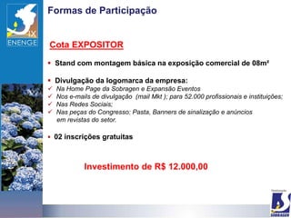 Formas de Participação


Cota EXPOSITOR

 Stand com montagem básica na exposição comercial de 08m²

 Divulgação da logomarca da empresa:
   Na Home Page da Sobragen e Expansão Eventos
   Nos e-mails de divulgação (mail Mkt ); para 52.000 profissionais e instituições;
   Nas Redes Sociais;
   Nas peças do Congresso: Pasta, Banners de sinalização e anúncios
    em revistas do setor.

 02 inscrições gratuitas



             Investimento de R$ 12.000,00
 