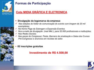 Formas de Participação

Cota MIDIA GRÁFICA E ELETRONICA

 Divulgação da logomarca da empresa:
 Nas edições do folder de comunicação do evento com tiragem de 20 mil
    exemplares;
   Na Home Page da Sobragen e Expansão Eventos
   Nos e-mails de divulgação (mail Mkt ); para 52.000 profissionais e instituições;
   Nas Redes Sociais;
   Nas peças do Congresso: Pasta, Banners de sinalização e Salas dos Cursos
    Pré-Congresso e anúncios em revistas do setor.


 02 inscrições gratuitas


                Investimento de R$ 4.500,00
 