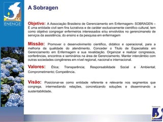 A Sobragen

Objetivo:    A Associação Brasileira de Gerenciamento em Enfermagem- SOBRAGEN –
É uma entidade civil sem fins lucrativos e de caráter exclusivamente cientifico cultural, tem
como objetivo congregar enfermeiros interessados e/ou envolvidos no gerencimaneto de
serviços da assistência, do ensino e da pesquisa em enfermagem

Missão:       Promover o desenvolvimento cientifico, didático e operacional, para a
melhoria da qualidade do atendimento. Conceder o Titulo de Especialista em
Gerenciamento em Enfermagem e sua revalidação. Organizar e realizar congressos,
conferências, encontros e seminários na área de Gerenciamento. Manter intercâmbio com
outras sociedades congêneres em nível regional, nacional e internacional.

Valores:        Ética;    Transparência;     Responsabilidade      Social    e    Ambiental;
Comprometimento; Competência.


Visão:      Posicionar-se como entidade referente e relevante nos segmentos que
congrega, intermediando relações, concretizando soluções e disseminando a
sustentabilidade.
 