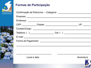 Formas de Participação

Confirmação de Patrocínio – Categoria: __________________________
Empresa: ___________________________________________________
Endereço: __________________________________________________
CEP: ___________ Cidade: __________________________ UF: ______
Contato/Cargo: ______________________________________________
Telefone: ( ) ___________________ Cel: ( ) _____________________
E-mail: _____________________________________________________
Forma de Pagamento: ________________________________________
___________________________________________________________


____________________________       __________________________
         Local e data                               Assinatura
 