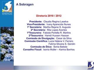 A Sobragen


                Diretoria 2010 / 2012

         Presidente: Claudia Regina Laselva
      Vice-Presidente: Ivany Aparecida Nunes
       1ª Secretária: Martha Rejane S. Augusto
           2ª Secretária: Rita Lopes Arantes
      1ªTesoureira: Fabiola Portella R. Martins
         2ªTesoureira: Hamdi Hussen Hassan
      Comissão de Divulgação: Cesar da Silva
     Comissão Científica: Luzia Helena V. Ferrero
                           Fatima Silvana S. Gerolin
          Comissão de Ética: Sonia Batista
    Conselho Fiscal: Isonia Muller – Karina Banhos
 