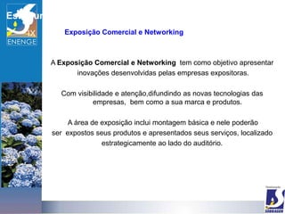 Estrutura
               Exposição Comercial e Networking



            A Exposição Comercial e Networking tem como objetivo apresentar
                   inovações desenvolvidas pelas empresas expositoras.

              Com visibilidade e atenção,difundindo as novas tecnologias das
                       empresas, bem como a sua marca e produtos.

                 A área de exposição inclui montagem básica e nele poderão
            ser expostos seus produtos e apresentados seus serviços, localizado
                           estrategicamente ao lado do auditório.
 