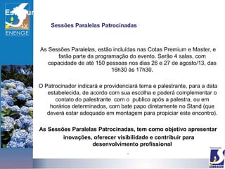 Estrutura
                Sessões Paralelas Patrocinadas



            As Sessões Paralelas, estão incluídas nas Cotas Premium e Master, e
                   farão parte da programação do evento. Serão 4 salas, com
               capacidade de até 150 pessoas nos dias 26 e 27 de agosto/13, das
                                        16h30 às 17h30.

            O Patrocinador indicará e providenciará tema e palestrante, para a data
               estabelecida, de acordo com sua escolha e poderá complementar o
                  contato do palestrante com o publico após a palestra, ou em
                horários determinados, com bate papo diretamente no Stand (que
               deverá estar adequado em montagem para propiciar este encontro).

            As Sessões Paralelas Patrocinadas, tem como objetivo apresentar
                    inovações, oferecer visibilidade e contribuir para
                               desenvolvimento profissional
                                            .
 