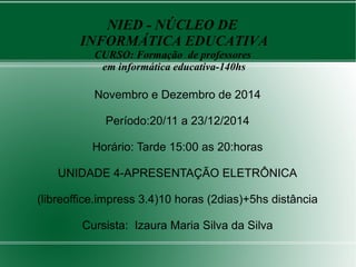 Novembro e Dezembro de 2014
Período:20/11 a 23/12/2014
Horário: Tarde 15:00 as 20:horas
UNIDADE 4-APRESENTAÇÃO ELETRÔNICA
(libreoffice.impress 3.4)10 horas (2dias)+5hs distância
Cursista: Izaura Maria Silva da Silva
NIED - NÚCLEO DE
INFORMÁTICA EDUCATIVA
CURSO: Formação de professores
em informática educativa-140hs
 