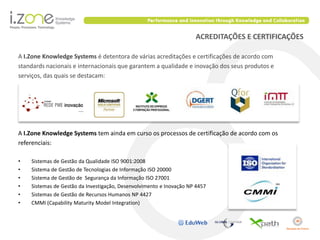 ACREDITAÇÕES E CERTIFICAÇÕES

A I.Zone Knowledge Systems é detentora de várias acreditações e certificações de acordo com
standards nacionais e internacionais que garantem a qualidade e inovação dos seus produtos e
serviços, das quais se destacam:




A I.Zone Knowledge Systems tem ainda em curso os processos de certificação de acordo com os
referenciais:

•   Sistemas de Gestão da Qualidade ISO 9001:2008
•   Sistema de Gestão de Tecnologias de Informação ISO 20000
•   Sistema de Gestão de Segurança da Informação ISO 27001
•   Sistemas de Gestão da Investigação, Desenvolvimento e Inovação NP 4457
•   Sistemas de Gestão de Recursos Humanos NP 4427
•   CMMI (Capability Maturity Model Integration)
 