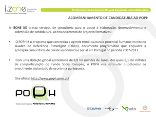 ACOMPANHAMENTO DE CANDIDATURA AO POPH

A IZONE KS presta serviços de consultoria para o apoio à elaboração, desenvolvimento e
    submissão de candidatura ao financiamento de projecto formativos.

•   O POPH é o programa que concretiza a agenda temática para o potencial humano inscrita no
    Quadro de Referência Estratégico (QREN), documento programático que enquadra a
    aplicação comunitária de coesão económica e social em Portugal no período 2007-2013.

•    Com uma dotação global aproximada de 8,8 mil milhões de Euros, dos quais 6,1 mil milhões
    de comparticipação do Fundo Social Europeu, o POPH visa estimular o potencial de
    crescimento sustentado da economia portuguesa.

    Site oficial: http://www.poph.qren.pt/
 
