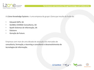 A I.Zone Knowledge Systems é uma empresa do grupo I.Zone que resulta da fusão da:

•   Eduweb SGPS, SA
•   GLOBAL CHANGE Consultores, SA
•   Xpath Sistemas de Informação, SA
•   Edulearn
•   Geração de Futuro



Empresas com mais de uma década de actuação nos mercados de
consultoria, formação, e-learning e consultoria e desenvolvimento de
tecnologias de informação.
 