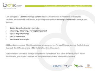 Com a criação da I.Zone Knowledge Systems nasceu uma empresa de referência no espaço da
lusofonia, em Espanha e na Roménia, e que integra soluções de tecnologia, conteúdos e serviços nas
áreas de:

•   Gestão do conhecimento e Inovação
•   E-learning / B-learning / Formação Presencial
•   Gestão da performance
•   Gestão de talentos
•   Sistemas de informação

A IKS conta com mais de 90 colaboradores e tem presença em Portugal (Lisboa, Aveiro e Covilhã),Angola
(Luanda), Brasil (Rio de Janeiro e São Paulo) e Roménia (Bucareste).

Trabalhamos no sentido de oferecer soluções que representem mais-valias efectivas para os nossos
destinatários, procurando colaborar em soluções convergentes e de elevada qualidade.
 