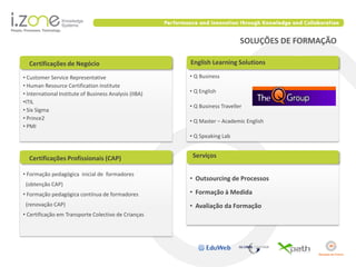 SOLUÇÕES DE FORMAÇÃO

  Certificações de Negócio                              English Learning Solutions

• Customer Service Representative                       • Q Business
• Human Resource Certification Institute
• International Institute of Business Analysis (IIBA)   • Q English
•ITIL
                                                        • Q Business Traveller
• Six Sigma
• Prince2                                               • Q Master – Academic English
• PMI
                                                        • Q Speaking Lab


  Certificações Profissionais (CAP)                      Serviços

• Formação pedagógica inicial de formadores
                                                        • Outsourcing de Processos
 (obtenção CAP)
• Formação pedagógica contínua de formadores            • Formação à Medida
 (renovação CAP)                                        • Avaliação da Formação
• Certificação em Transporte Colectivo de Crianças
 