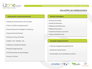 SOLUÇÕES DE CONSULTORIA

  Assessment e Desenvolvimento                 Gestão Estratégica

                                             • Sistemas de Gestão
• Gestão do Conhecimento e da Inovação
                                             • Gestão da Mudança
• Clima e Excelência Organizacional          • Melhoria da Performance

• Desenvolvimento Estratégico da Liderança   • Balanced Scorecard
                                             • Gestão de Talentos e Carreiras
• Desenvolvimento Pessoal
                                             • Responsabilidade Social
• Eficácia da Força de Vendas

• EFQM | CAF | EQUASS | ISS                    Inovação Organizacional

• Liderança e Gestão de Equipas
                                             • Sistemas Integrados de gestão de IDI
• Mudança Organizacional
                                             • Gestão do conhecimento
• Perfil de práticas de aprendizagem
                                             • Dinamização de comunidades de prática
• Serviço a Clientes
 