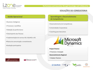 SOLUÇÕES DE CONSULTORIA

  Gestão Operacional                            Aprendizagem e Desenvolvimento
                                                de Competências
• Business Inteligence
                                              • Desenvolvimento de Competências
• Processos e workflow
                                              • Universidades Corporativas
• Medição da performance
                                              • Coaching para Executivos
• Desempenho das Pessoas

• Implementação de normas ISO, EQUASS e ISS

•Planos de comunicação e envolvimento

•Avaliação participativa

                                              Project Finance
                                              • Financiar a Inovação
                                              Desenvolvimento Regional
                                              • Cidades Flexíveis
 