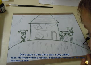 Once upon a time there was a boy called
Jack. He lived with his mother. They were very poor. All they
had was a cow.