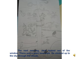 The next morning, Jack looked out of the
window. There was a giant beanstalk. He climbed up to
the sky through the clouds.
 